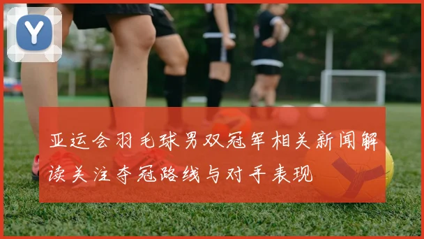 亚运会羽毛球男双冠军相关新闻解读关注夺冠路线与对手表现