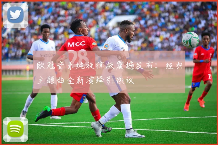 欧冠音乐纯旋律版震撼发布：经典主题曲全新演绎引热议
