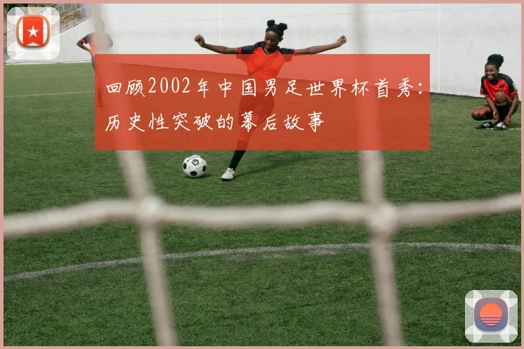 回顾2002年中国男足世界杯首秀：历史性突破的幕后故事