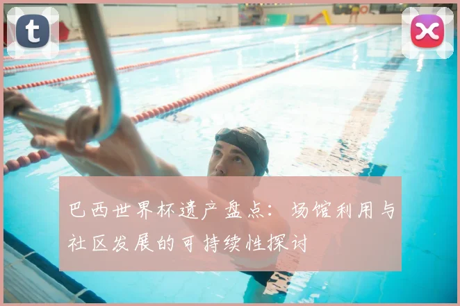 巴西世界杯遗产盘点：场馆利用与社区发展的可持续性探讨