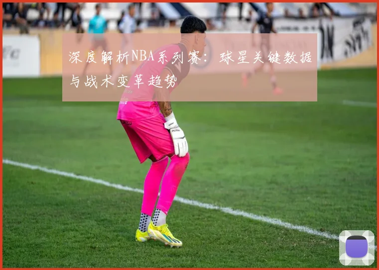 深度解析NBA系列赛：球星关键数据与战术变革趋势