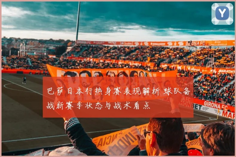 巴萨日本行热身赛表现解析 球队备战新赛季状态与战术看点
