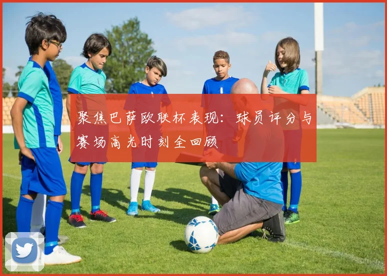 聚焦巴萨欧联杯表现：球员评分与赛场高光时刻全回顾