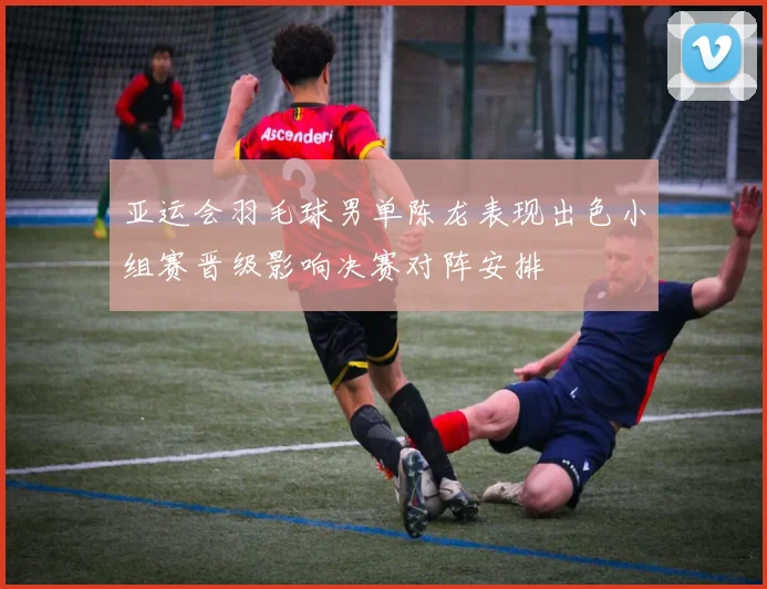 亚运会羽毛球男单陈龙表现出色小组赛晋级影响决赛对阵安排