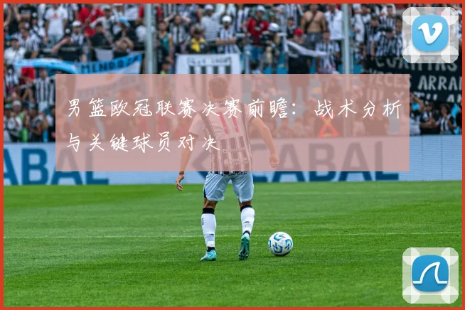 男篮欧冠联赛决赛前瞻：战术分析与关键球员对决