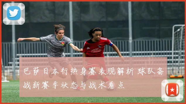 巴萨日本行热身赛表现解析 球队备战新赛季状态与战术看点