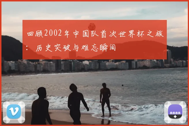 回顾2002年中国队首次世界杯之旅：历史突破与难忘瞬间