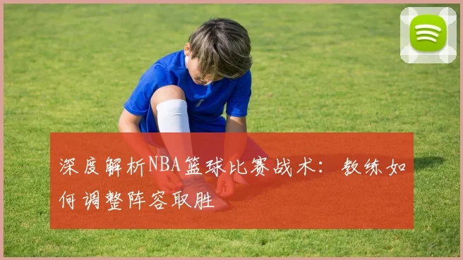 深度解析NBA篮球比赛战术：教练如何调整阵容取胜