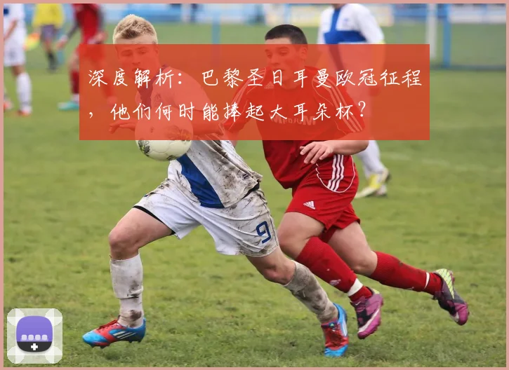 深度解析：巴黎圣日耳曼欧冠征程，他们何时能捧起大耳朵杯？