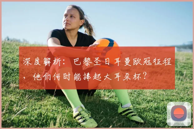 深度解析：巴黎圣日耳曼欧冠征程，他们何时能捧起大耳朵杯？