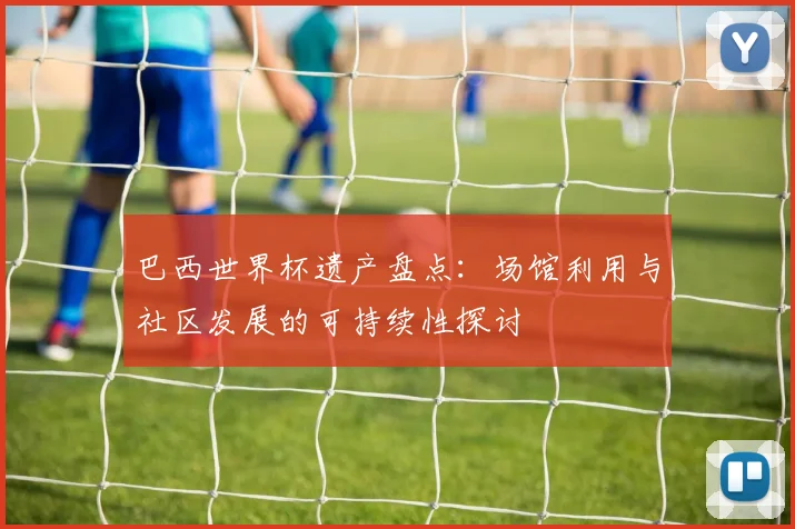 巴西世界杯遗产盘点：场馆利用与社区发展的可持续性探讨