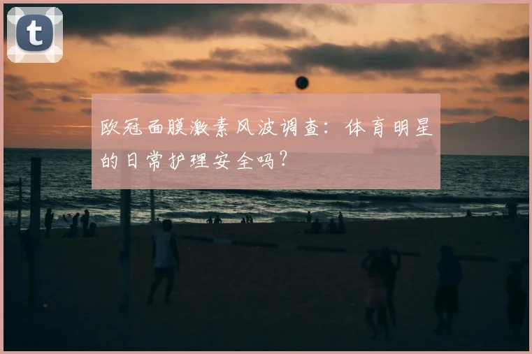 欧冠面膜激素风波调查：体育明星的日常护理安全吗？