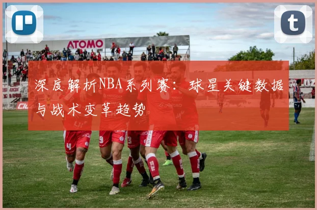 深度解析NBA系列赛：球星关键数据与战术变革趋势